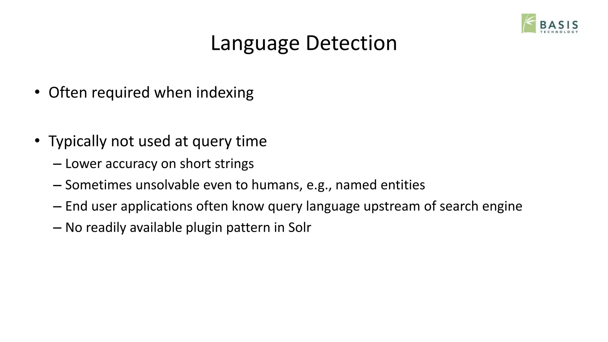 Language Detection
• Often required when indexing
• Typically not used at query time
– Lower accuracy on short strings
– Sometimes unsolvable even to humans, e.g., named entities
– End user applications often know query language upstream of search engine
– No readily available plugin pattern in Solr
 