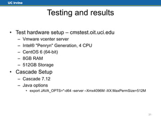 Testing and results 
• Test hardware setup – cmstest.oit.uci.edu 
– Vmware vcenter server 
– Intel® "Penryn" Generation, 4 CPU 
– CentOS 6 (64-bit) 
– 8GB RAM 
– 512GB Storage 
• Cascade Setup 
– Cascade 7.12 
– Java options 
• export JAVA_OPTS="-d64 -server –Xmx4096M -XX:MaxPermSize=512M 
31 
 