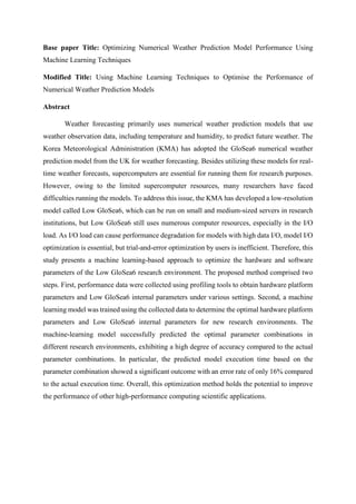 Base paper Title: Optimizing Numerical Weather Prediction Model Performance Using
Machine Learning Techniques
Modified Title: Using Machine Learning Techniques to Optimise the Performance of
Numerical Weather Prediction Models
Abstract
Weather forecasting primarily uses numerical weather prediction models that use
weather observation data, including temperature and humidity, to predict future weather. The
Korea Meteorological Administration (KMA) has adopted the GloSea6 numerical weather
prediction model from the UK for weather forecasting. Besides utilizing these models for real-
time weather forecasts, supercomputers are essential for running them for research purposes.
However, owing to the limited supercomputer resources, many researchers have faced
difficulties running the models. To address this issue, the KMA has developed a low-resolution
model called Low GloSea6, which can be run on small and medium-sized servers in research
institutions, but Low GloSea6 still uses numerous computer resources, especially in the I/O
load. As I/O load can cause performance degradation for models with high data I/O, model I/O
optimization is essential, but trial-and-error optimization by users is inefficient. Therefore, this
study presents a machine learning-based approach to optimize the hardware and software
parameters of the Low GloSea6 research environment. The proposed method comprised two
steps. First, performance data were collected using profiling tools to obtain hardware platform
parameters and Low GloSea6 internal parameters under various settings. Second, a machine
learning model was trained using the collected data to determine the optimal hardware platform
parameters and Low GloSea6 internal parameters for new research environments. The
machine-learning model successfully predicted the optimal parameter combinations in
different research environments, exhibiting a high degree of accuracy compared to the actual
parameter combinations. In particular, the predicted model execution time based on the
parameter combination showed a significant outcome with an error rate of only 16% compared
to the actual execution time. Overall, this optimization method holds the potential to improve
the performance of other high-performance computing scientific applications.
 