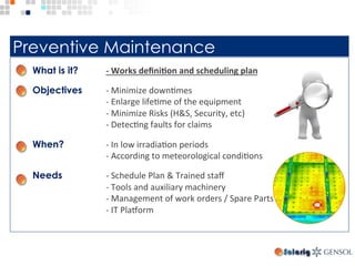 Preventive Maintenance
What is it? -	Works	deﬁni>on	and	scheduling	plan	
Objectives -	Minimize	downTmes	
	-	Enlarge	lifeTme	of	the	equipment	
	-	Minimize	Risks	(H&S,	Security,	etc)	
	-	DetecTng	faults	for	claims	
When? -	In	low	irradiaTon	periods	
	-	According	to	meteorological	condiTons	
Needs -	Schedule	Plan	&	Trained	staﬀ	
	-	Tools	and	auxiliary	machinery	
	-	Management	of	work	orders	/	Spare	Parts	
	-	IT	Pla`orm	
	
 