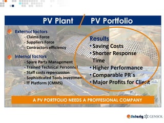 PV Plant PV Portfolio
A PV PORTFOLIO NEEDS A PROFFESIONAL COMPANY
External factors
-	Claims	Force 		
-	Suppliers	Force	
-	Contractors	eﬃciency	
Internal factors
-	Spare	Parts	Management	
-	Trained	Technical	Personnel		
-	Staﬀ	costs	repercussion	
-	Sophis>cated	Tools	investment	
-	IT	PlaUorm	(CMMS)	
Results
• Saving	Costs	
• Shorter	Response	
Time	
• Higher	Performance	
• Comparable	PR´s		
• Major	Proﬁts	for	Client
 