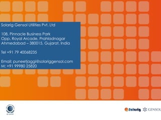 Solarig Gensol Utilities Pvt. Ltd
108, Pinnacle Business Park
Opp. Royal Arcade, Prahladnagar
Ahmedabad – 380015, Gujarat, India
Tel +91 79 40068235
Email: puneetjaggi@solariggensol.com
M: +91 99980 25820
 