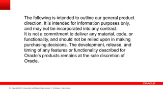 Copyright © 2013, Oracle and/or its affiliates. All rights reserved. Confidential – Oracle Internal2
The following is intended to outline our general product
direction. It is intended for information purposes only,
and may not be incorporated into any contract.
It is not a commitment to deliver any material, code, or
functionality, and should not be relied upon in making
purchasing decisions. The development, release, and
timing of any features or functionality described for
Oracle’s products remains at the sole discretion of
Oracle.
 