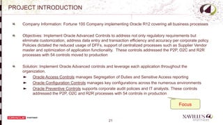 21
PROJECT INTRODUCTION
Company Information: Fortune 100 Company implementing Oracle R12 covering all business processes
Objectives: Implement Oracle Advanced Controls to address not only regulatory requirements but
eliminate customization, address data entry and transaction efficiency and accuracy per corporate policy.
Policies dictated the reduced usage of DFFs, support of centralized processes such as Supplier Vendor
master and optimization of application functionality. These controls addressed the P2P, O2C and R2R
processes with 54 controls moved to production
Solution: Implement Oracle Advanced controls and leverage each application throughout the
organization.
Oracle Access Controls manages Segregation of Duties and Sensitive Access reporting
Oracle Configuration Controls manages key configurations across the numerous environments
Oracle Preventive Controls supports corporate audit policies and IT analysts. These controls
addressed the P2P, O2C and R2R processes with 54 controls in production
Application Modules File System APPLTOP
- Focus
 