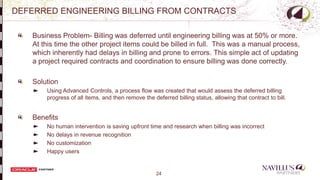 24
DEFERRED ENGINEERING BILLING FROM CONTRACTS
Business Problem- Billing was deferred until engineering billing was at 50% or more.
At this time the other project items could be billed in full. This was a manual process,
which inherently had delays in billing and prone to errors. This simple act of updating
a project required contracts and coordination to ensure billing was done correctly.
Solution
Using Advanced Controls, a process flow was created that would assess the deferred billing
progress of all items, and then remove the deferred billing status, allowing that contract to bill.
Benefits
No human intervention is saving upfront time and research when billing was incorrect
No delays in revenue recognition
No customization
Happy users -
 