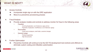 31
WHAT IS NEXT?
Access Controls
Incorporate single sign on with the GRC application
Move to a preventive provisioning process
Fraud Analysis
Provide analysis models and controls to address monitor for fraud in the following areas
• Payables
 Invoicing (Duplication, out of tolerance, aging, terms)
 Payments ( Duplication, Void/Reissue, out of tolerance, aging)
• Receivables
 Credit memo analaysis, credit holds, customer changes
• General Ledger
 Posting irregularities
 High risk accounts
Further Optimization
Preventive Controls will continue to be the GO TO development tool onshore and offshore to
eliminate custom coding and inflexible customization
-
 