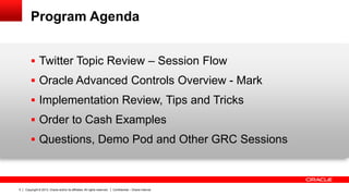 Copyright © 2013, Oracle and/or its affiliates. All rights reserved. Confidential – Oracle Internal5
Program Agenda
 Twitter Topic Review – Session Flow
 Oracle Advanced Controls Overview - Mark
 Implementation Review, Tips and Tricks
 Order to Cash Examples
 Questions, Demo Pod and Other GRC Sessions
 