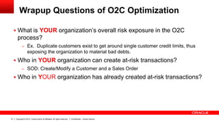 Copyright © 2013, Oracle and/or its affiliates. All rights reserved.51 Confidential – Oracle Internal
Wrapup Questions of O2C Optimization
 What is YOUR organization’s overall risk exposure in the O2C
process?
– Ex. Duplicate customers exist to get around single customer credit limits, thus
exposing the organization to material bad debts.
 Who in YOUR organization can create at-risk transactions?
– SOD: Create/Modify a Customer and a Sales Order
 Who in YOUR organization has already created at-risk transactions?
 