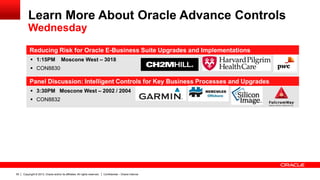 Copyright © 2013, Oracle and/or its affiliates. All rights reserved. Confidential – Oracle Internal55
Reducing Risk for Oracle E-Business Suite Upgrades and Implementations
 1:15PM Moscone West – 3018
 CON8830
Panel Discussion: Intelligent Controls for Key Business Processes and Upgrades
 3:30PM Moscone West – 2002 / 2004
 CON8832
Learn More About Oracle Advance Controls
Wednesday
 