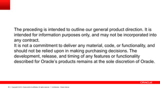Copyright © 2013, Oracle and/or its affiliates. All rights reserved. Confidential – Oracle Internal59
The preceding is intended to outline our general product direction. It is
intended for information purposes only, and may not be incorporated into
any contract.
It is not a commitment to deliver any material, code, or functionality, and
should not be relied upon in making purchasing decisions. The
development, release, and timing of any features or functionality
described for Oracle’s products remains at the sole discretion of Oracle.
 