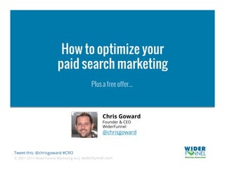 How to optimize your
                       paid search marketing
                                          Plus a free offer...



                                                Chris Goward
                                                Founder & CEO
                                                WiderFunnel
                                                @chrisgoward


Tweet this: @chrisgoward #CRO
© 2007-2013 WiderFunnel Marketing Inc. widerfunnel.com
                                     |
 