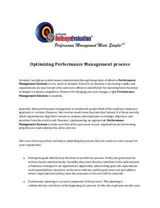Optimizing Performance Management process


In today's workplace, performance improvement through integration of effective Performance
Management Systems is very much in demand. Pressure on business is increasing rapidly and
organizations are now forced to become more effective and efficient by executing better business
strategies to remain competitive. However for bringing out such changes a right Performance
Management Solution is essential.



Generally when performance management is mentioned, people think of the employee employee
appraisal or a review. However, this involves much more than just that. Indeed, it is the process by
which organizations align their resources, systems and employees to strategic objectives and
priorities from the start to end. However, implementing an appropriate Performance
Management Systems to make sure that all the processes in your organization are functioning
properly you must optimize the entire process.



Here are a few ways which can help in optimizing the process that can result in a sure success for
your organization:



       Setting the goals effectively is the basis of an effective process. Firstly, the goals must be
       written clearly and objectively. Secondly, they must directly contribute to the achievement
       of business strategies in an organization. Apparently, when setting goals job expectations
       and responsibilities should act as the main criterion and the goals must not just address
       what is expected instead they must show measures of how it will be achieved.

       Performance planning is a crucial component of this process. This planning is
       collaboratively carried out at the beginning of a process. In this, the employees decide upon
 