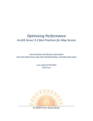 Optimizing Performance
ArcGIS Server 9.2 Best Practices for Map Service



             ESRI INTERNAL REFERENCE DOCUMENT
FOR ESRI EMPLOYEES AND ESRI INTERNATIONAL DISTRIBUTORS ONLY


                   Last updated 9/6/2007
                         ESRI Press
                             jh
 