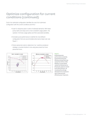 Optimizing Pipeline Energy Consumption
White paper on Pipeline Management | 09
Cost of an optimized configuration identifies the cost of an optimized
configuration with the current conditions and time –
	 • Learn to sequence jobs in order of individual demands. With fewer
pump starts and stops and a more consistent usage pattern, the
operator minimizes usage spikes and their associated penalties.
	 • Consider pump performance to identify the most efficient
configuration that can accommodate extra load at least cost; see
Figure 1.
	 • Factor personnel costs to determine if an ‘overtime avoidance’
strategy is counter-intuitive to one using less power but more
personnel hours.
Optimize configuration for current
conditions (continued)
Figure 1
Evaluating pump
performance to identify
pump head and pump
efficiency shows flow rate
varied from 3172 to 4418
bbls/hour, pump speed
varied from 62 percent to
87 percent, pressure varied
from 478 to 970 psi—all
revealing that average
absolute error on pressure
was 2.2 percent and
efficiency was 1.4 percent.
 