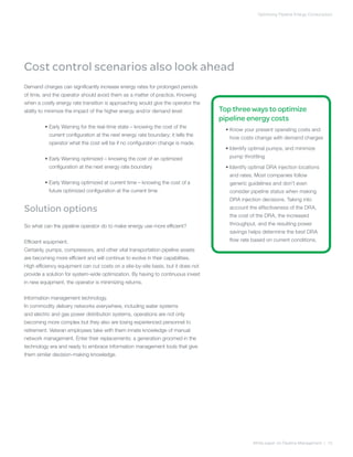Optimizing Pipeline Energy Consumption
White paper on Pipeline Management | 10
Top three ways to optimize
pipeline energy costs
	 • Know your present operating costs and
how costs change with demand charges
	 • Identify optimal pumps, and minimize
pump throttling
	 • Identify optimal DRA injection locations
and rates. Most companies follow
generic guidelines and don’t even
consider pipeline status when making
DRA injection decisions. Taking into
account the effectiveness of the DRA,
the cost of the DRA, the increased
throughput, and the resulting power
savings helps determine the best DRA
flow rate based on current conditions.
Demand charges can significantly increase energy rates for prolonged periods
of time, and the operator should avoid them as a matter of practice. Knowing
when a costly energy rate transition is approaching would give the operator the
ability to minimize the impact of the higher energy and/or demand level:
	 • Early Warning for the real-time state – knowing the cost of the
current configuration at the next energy rate boundary; it tells the
operator what the cost will be if no configuration change is made.
	 • Early Warning optimized – knowing the cost of an optimized
configuration at the next energy rate boundary
	 • Early Warning optimized at current time – knowing the cost of a
future optimized configuration at the current time
Solution options
So what can the pipeline operator do to make energy use more efficient?
Efficient equipment.
Certainly, pumps, compressors, and other vital transportation pipeline assets
are becoming more efficient and will continue to evolve in their capabilities.
High efficiency equipment can cut costs on a site-by-site basis, but it does not
provide a solution for system-wide optimization. By having to continuous invest
in new equipment, the operator is minimizing returns.
Information management technology.
In commodity delivery networks everywhere, including water systems
and electric and gas power distribution systems, operations are not only
becoming more complex but they also are losing experienced personnel to
retirement. Veteran employees take with them innate knowledge of manual
network management. Enter their replacements: a generation groomed in the
technology era and ready to embrace information management tools that give
them similar decision-making knowledge.
Cost control scenarios also look ahead
 