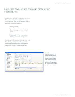 Optimizing Pipeline Energy ConsumptionOptimizing Pipeline Energy Consumption
White paper on Pipeline Management | 12
Integrated with the model is a calculation component
that uses the energy provider’s rate contracts to
provide accurate, up-to-the-minute energy costs of
the current configuration based on:
	 • Energy brackets
	 •Demand, energy, fuel rates, and spot
pricing
	 • Ratchets, time of use (peak, off peak,
holidays, weekends); see Figure 3.
This approach also facilitates the calculation of ‘what
if’ or alternative costing runs and future costing
scenarios, making these costing considerations
practical and effective in energy management.
Figure 3
Accurate modelling of the
pipeline not only reflects
the physical world but also
incorporates the complex
utility contracts involved,
to accurately calculate the
real cost of the pipeline via
the commercial rate profile
at any given time.
Network awareness through simulation
(continued)
 