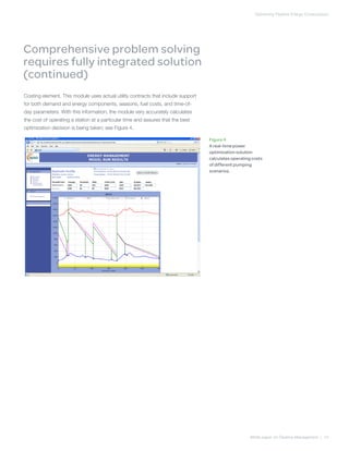 Optimizing Pipeline Energy Consumption
White paper on Pipeline Management | 14
Costing element. This module uses actual utility contracts that include support
for both demand and energy components, seasons, fuel costs, and time-of-
day parameters. With this information, the module very accurately calculates
the cost of operating a station at a particular time and assures that the best
optimization decision is being taken; see Figure 4.
Figure 4
A real-time power
optimization solution
calculates operating costs
of different pumping
scenarios.
Comprehensive problem solving
requires fully integrated solution
(continued)
 