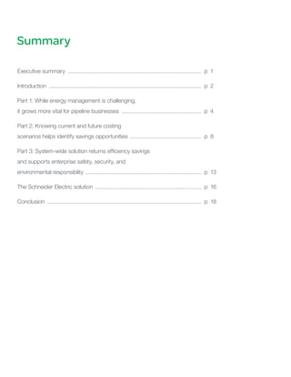 Summary
Executive summary ..................................................................................... p	 1
Introduction ................................................................................................. p 	2
Part 1: While energy management is challenging,
it grows more vital for pipeline businesses ................................................... p 	4
Part 2: Knowing current and future costing
scenarios helps identify savings opportunities .............................................. p 	8
Part 3: System-wide solution returns efficiency savings
and supports enterprise safety, security, and
environmental responsiblity .......................................................................... p 	13
The Schneider Electric solution .................................................................... p 	16
Conclusion .................................................................................................. p 	18
 