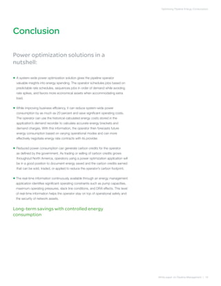 Conclusion
Optimizing Pipeline Energy Consumption
White paper on Pipeline Management | 18
Power optimization solutions in a
nutshell:
• A system-wide power optimization solution gives the pipeline operator
valuable insights into energy spending. The operator schedules jobs based on
predictable rate schedules, sequences jobs in order of demand while avoiding
rate spikes, and favors more economical assets when accommodating extra
load.
• While improving business efficiency, it can reduce system-wide power
consumption by as much as 20 percent and save significant operating costs.
The operator can use the historical calculated energy costs stored in the
application’s demand recorder to calculate accurate energy brackets and
demand charges. With this information, the operator then forecasts future
energy consumption based on varying operational modes and can more
effectively negotiate energy rate contracts with its provider.
• Reduced power consumption can generate carbon credits for the operator
as defined by the government. As trading or selling of carbon credits grows
throughout North America, operators using a power optimization application will
be in a good position to document energy saved and the carbon credits earned
that can be sold, traded, or applied to reduce the operator’s carbon footprint.
• The real-time information continuously available through an energy management
application identifies significant operating constraints such as pump capacities,
maximum operating pressures, slack line conditions, and DRA effects. This level
of real-time information helps the operator stay on top of operational safety and
the security of network assets.
Long-term savings with controlled energy
consumption
 