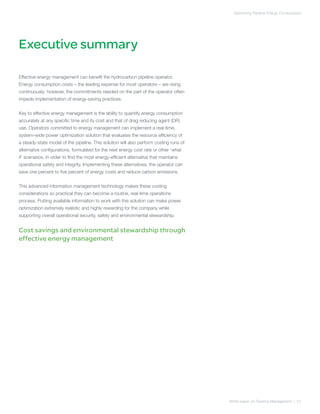 Executive summary
White paper on Pipeline Management | 01
Optimizing Pipeline Energy Consumption
Effective energy management can benefit the hydrocarbon pipeline operator.
Energy consumption costs – the leading expense for most operators – are rising
continuously; however, the commitments needed on the part of the operator often
impede implementation of energy-saving practices.
Key to effective energy management is the ability to quantify energy consumption
accurately at any specific time and its cost and that of drag reducing agent (DR)
use. Operators committed to energy management can implement a real-time,
system-wide power optimization solution that evaluates the resource efficiency of
a steady-state model of the pipeline. This solution will also perform costing runs of
alternative configurations, formulated for the next energy cost rate or other ‘what
if’ scenarios, in order to find the most energy-efficient alternative that maintains
operational safety and integrity. Implementing these alternatives, the operator can
save one percent to five percent of energy costs and reduce carbon emissions.
This advanced information management technology makes these costing
considerations so practical they can become a routine, real-time operations
process. Putting available information to work with this solution can make power
optimization extremely realistic and highly rewarding for the company while
supporting overall operational security, safety and environmental stewardship.
Cost savings and environmental stewardship through
effective energy management
 