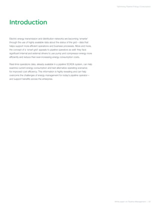 Introduction
White paper on Pipeline Management | 02
Optimizing Pipeline Energy Consumption
Electric energy transmission and distribution networks are becoming ‘smarter’
through the use of highly available data about the status of the grid – data that
helps support more efficient operations and business processes. More and more,
the concept of a ‘smart grid’ appeals to pipeline operators as well: they face
significant internal and external drivers to use pump and compressor energy more
efficiently and reduce their ever-increasing energy consumption costs.
Real-time operations data, already available in a pipeline SCADA system, can help
examine current energy consumption and test alternative operating scenarios
for improved cost efficiency. This information is highly revealing and can help
overcome the challenges of energy management for today’s pipeline operator –
and support benefits across the enterprise.
 