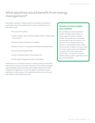 Optimizing Pipeline Energy Consumption
White paper on Pipeline Management | 05
What pipelines would benefit from energy
management?
Each pipeline operates in a different manner and will realize cost benefits at
varying levels. Some of the operating factors that are considered in power
optimization include:
	 • Duty cycle of the pipeline
	 • Length of pipeline; does it transverse different states or multiple energy
rate contracts?
	 • Number and types of products in the pipeline
	 • Number of stations on the pipeline and alternative operating modes
	 • Use of drag reducing agent (DRA)
	 • Current maintenance status of the pumping units
	 • Overall energy management program of the pipeline
Pipelines that run at 100 percent capacity or with less complex contracts have
fewer options for energy consumption improvement, since at least one pipeline
segment generally has pumps running at their highest capacity and/or DRA
is injected at its highest rate. Yet, even this pipeline can benefit from power
optimization, as other sections of the pipeline likely still have options for pump
status selection and/or DRA injection rate.
Benefits are both tangible
and creditable
By committing to a power optimization
program that allows documentation of
energy usage and savings, a pipeline
operator reduces electricity consumption
and associated costs and emissions. This
approach not only reduces bottom-line
expenses, it also generates carbon credits
that can be sold or traded on the open market
per industry and/or government regulations
or applied to help meet overall carbon
footprint limits – and reap the marketing
benefits of being a ‘green’ organization and an
environmental steward.
 