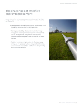 Optimizing Pipeline Energy Consumption
White paper on Pipeline Management | 06
The challenges of effective
energy management
Energy management requires a comprehensive commitment on the part of
the company to:
	 • Dedicated resources—the operator must be willing to invest in the
appropriate personnel, skills, and technology tools.
	 • Planning and scheduling—the operator must look at energy
management as a comprehensive component to management
and not let obligations to satisfy shippers and customers
overshadow the effort required to plan and schedule the energy
required.
	 • Real-time monitoring and optimization—to effectively manage
energy use, the operators must have timely pipeline information,
a responsive calculation solution, and the means of implementing
the recommended functions.
 