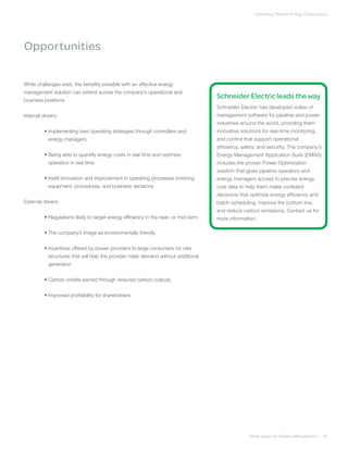 Optimizing Pipeline Energy Consumption
White paper on Pipeline Management | 07
Schneider Electric leads the way
Schneider Electric has developed suites of
management software for pipeline and power
industries around the world, providing them
innovative solutions for real-time monitoring
and control that support operational
efficiency, safety, and security. The company’s
Energy Management Application Suite (EMAS)
includes the proven Power Optimization
solution that gives pipeline operators and
energy managers access to precise energy
cost data to help them make confident
decisions that optimize energy efficiency and
batch scheduling, improve the bottom line,
and reduce carbon emissions. Contact us for
more information.
While challenges exist, the benefits possible with an effective energy
management solution can extend across the company’s operational and
business positions.
Internal drivers:
	 • Implementing best operating strategies through controllers and
energy managers
	 • Being able to quantify energy costs in real time and optimize
operation in real time
	 • Instill innovation and improvement in operating processes involving
equipment, procedures, and business decisions
External drivers:
	 • Regulations likely to target energy efficiency in the near- or mid-term
	 • The company’s image as environmentally friendly
	 • Incentives offered by power providers to large consumers for rate
structures that will help the provider meet demand without additional
generation
	 • Carbon credits earned through reduced carbon outputs
	 • Improved profitability for shareholders
Opportunities
 