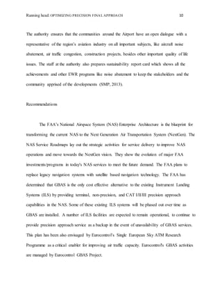 Running head: OPTIMIZING PRECISION FINAL APPROACH 10
The authority ensures that the communities around the Airport have an open dialogue with a
representative of the region’s aviation industry on all important subjects, like aircraft noise
abatement, air traffic congestion, construction projects, besides other important quality of life
issues. The staff at the authority also prepares sustainability report card which shows all the
achievements and other EWR programs like noise abatement to keep the stakeholders and the
community apprised of the developments (SMP, 2013).
Recommendations
The FAA’s National Airspace System (NAS) Enterprise Architecture is the blueprint for
transforming the current NAS to the Next Generation Air Transportation System (NextGen). The
NAS Service Roadmaps lay out the strategic activities for service delivery to improve NAS
operations and move towards the NextGen vision. They show the evolution of major FAA
investments/programs in today's NAS services to meet the future demand. The FAA plans to
replace legacy navigation systems with satellite based navigation technology. The FAA has
determined that GBAS is the only cost effective alternative to the existing Instrument Landing
Systems (ILS) by providing terminal, non-precision, and CAT I/II/III precision approach
capabilities in the NAS. Some of these existing ILS systems will be phased out over time as
GBAS are installed. A number of ILS facilities are expected to remain operational, to continue to
provide precision approach service as a backup in the event of unavailability of GBAS services.
This plan has been also envisaged by Eurocontrol’s Single European Sky ATM Research
Programme as a critical enabler for improving air traffic capacity. Eurocontrol's GBAS activities
are managed by Eurocontrol GBAS Project.
 