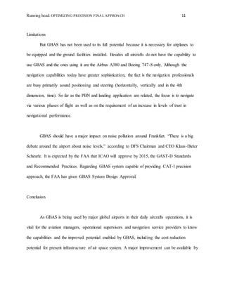 Running head: OPTIMIZING PRECISION FINAL APPROACH 11
Limitations
But GBAS has not been used to its full potential because it is necessary for airplanes to
be equipped and the ground facilities installed. Besides all aircrafts do not have the capability to
use GBAS and the ones using it are the Airbus A380 and Boeing 747-8 only. Although the
navigation capabilities today have greater sophistication, the fact is the navigation professionals
are busy primarily aound positioning and steering (horizontally, vertically and in the 4th
dimension, time). So far as the PBN and landing application are related, the focus is to navigate
via various phases of flight as well as on the requirement of an increase in levels of trust in
navigational performance.
GBAS should have a major impact on noise pollution around Frankfurt. “There is a big
debate around the airport about noise levels,” according to DFS Chairman and CEO Klaus-Dieter
Scheurle. It is expected by the FAA that ICAO will approve by 2015, the GAST-D Standards
and Recommended Practices. Regarding GBAS system capable of providing CAT-I precision
approach, the FAA has given GBAS System Design Approval.
Conclusion
As GBAS is being used by major global airports in their daily aircrafts operations, it is
vital for the aviation managers, operational supervisors and navigation service providers to know
the capabilities and the improved potential enabled by GBAS, including the cost reduction
potential for present infrastructure of air space system. A major improvement can be available by
 