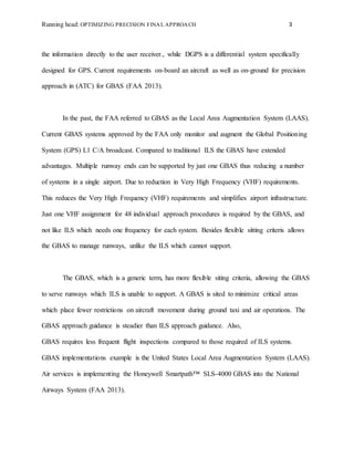 Running head: OPTIMIZING PRECISION FINAL APPROACH 3
the information directly to the user receiver., while DGPS is a differential system specifically
designed for GPS. Current requirements on-board an aircraft as well as on-ground for precision
approach in (ATC) for GBAS (FAA 2013).
In the past, the FAA referred to GBAS as the Local Area Augmentation System (LAAS).
Current GBAS systems approved by the FAA only monitor and augment the Global Positioning
System (GPS) L1 C/A broadcast. Compared to traditional ILS the GBAS have extended
advantages. Multiple runway ends can be supported by just one GBAS thus reducing a number
of systems in a single airport. Due to reduction in Very High Frequency (VHF) requirements.
This reduces the Very High Frequency (VHF) requirements and simplifies airport infrastructure.
Just one VHF assignment for 48 individual approach procedures is required by the GBAS, and
not like ILS which needs one frequency for each system. Besides flexible sitting criteris allows
the GBAS to manage runways, unlike the ILS which cannot support.
The GBAS, which is a generic term, has more flexible siting criteria, allowing the GBAS
to serve runways which ILS is unable to support. A GBAS is sited to minimize critical areas
which place fewer restrictions on aircraft movement during ground taxi and air operations. The
GBAS approach guidance is steadier than ILS approach guidance. Also,
GBAS requires less frequent flight inspections compared to those required of ILS systems.
GBAS implementations example is the United States Local Area Augmentation System (LAAS).
Air services is implementing the Honeywell Smartpath™ SLS-4000 GBAS into the National
Airways System (FAA 2013).
 
