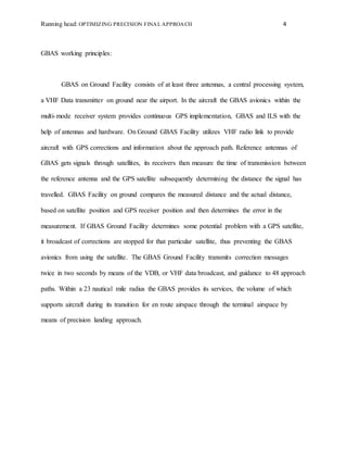 Running head: OPTIMIZING PRECISION FINAL APPROACH 4
GBAS working principles:
GBAS on Ground Facility consists of at least three antennas, a central processing system,
a VHF Data transmitter on ground near the airport. In the aircraft the GBAS avionics within the
multi-mode receiver system provides continuous GPS implementation, GBAS and ILS with the
help of antennas and hardware. On Ground GBAS Facility utilizes VHF radio link to provide
aircraft with GPS corrections and information about the approach path. Reference antennas of
GBAS gets signals through satellites, its receivers then measure the time of transmission between
the reference antenna and the GPS satellite subsequently determining the distance the signal has
travelled. GBAS Facility on ground compares the measured distance and the actual distance,
based on satellite position and GPS receiver position and then determines the error in the
measurement. If GBAS Ground Facility determines some potential problem with a GPS satellite,
it broadcast of corrections are stopped for that particular satellite, thus preventing the GBAS
avionics from using the satellite. The GBAS Ground Facility transmits correction messages
twice in two seconds by means of the VDB, or VHF data broadcast, and guidance to 48 approach
paths. Within a 23 nautical mile radius the GBAS provides its services, the volume of which
supports aircraft during its transition for en route airspace through the terminal airspace by
means of precision landing approach.
 
