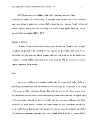 Running head: OPTIMIZING PRECISION FINAL APPROACH 6
GBAS helps reduce the workload of air traffic controller by means of less
communication clutter and radar vectoring. It also helps shrink the time and distance in terminal
area which ultimately leads to fuel saving, which remains the most important benefit in terms of
cost and expenses to operators. IFR availability is increased through GBAS, including rollouts,
and arrival time procedures (ERCD 2012)
Benefits to the User
The in-aircraft procedure database is not required because the GBAS terminal area path
procedures are uplinked to the aircraft. It not only supports low powered descent touch downs
but also the TAP procedures up linking provides additional time to the aircrew for touchdowns.
Locations of aircraft and time or landing at key points along the TAP are necessary in order to
improve operations in the terminal.
Nose
Airports the world over are expanding rapidly with the increase in air traffic, similarly
those living as communities near the airports also are expanding, the vacant lands in the vicinity
of the airports get filled with human habitats. Due to this the concern for aviation related noise,
the ear shattering take-off and take-down nose of huge double decker aircrafts has a great impact
to the communities. Although the new era aircrafts with noise suppressed airframes have been
introduced, but it still remains a problem for airports around the world. Restricting the aircrafts
to a pre-defined three dimensional routes designed to suppress noise, the navigation provided by
GBAS offers an opportunity to reduce noise levels. GBAS offers flexibility to construct highly
 