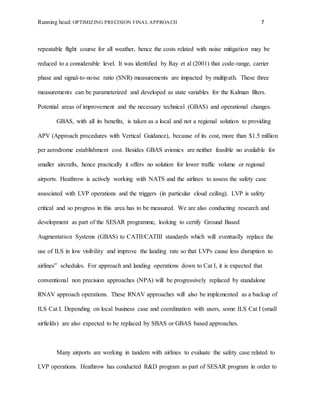 Running head: OPTIMIZING PRECISION FINAL APPROACH 7
repeatable flight course for all weather, hence the costs related with noise mitigation may be
reduced to a considerable level. It was identified by Ray et al (2001) that code-range, carrier
phase and signal-to-noise ratio (SNR) measurements are impacted by multipath. These three
measurements can be parameterized and developed as state variables for the Kalman filters.
Potential areas of improvement and the necessary technical (GBAS) and operational changes.
GBAS, with all its benefits, is taken as a local and not a regional solution to providing
APV (Approach procedures with Vertical Guidance), because of its cost, more than $1.5 million
per aerodrome establishment cost. Besides GBAS avionics are neither feasible no available for
smaller aircrafts, hence practically it offers no solution for lower traffic volume or regional
airports. Heathrow is actively working with NATS and the airlines to assess the safety case
associated with LVP operations and the triggers (in particular cloud ceiling). LVP is safety
critical and so progress in this area has to be measured. We are also conducting research and
development as part of the SESAR programme, looking to certify Ground Based
Augmentation Systems (GBAS) to CATII/CATIII standards which will eventually replace the
use of ILS in low visibility and improve the landing rate so that LVPs cause less disruption to
airlines‟ schedules. For approach and landing operations down to Cat I, it is expected that
conventional non precision approaches (NPA) will be progressively replaced by standalone
RNAV approach operations. These RNAV approaches will also be implemented as a backup of
ILS Cat I. Depending on local business case and coordination with users, some ILS Cat I (small
airfields) are also expected to be replaced by SBAS or GBAS based approaches.
Many airports are working in tandem with airlines to evaluate the safety case related to
LVP operations. Heathrow has conducted R&D program as part of SESAR program in order to
 