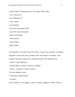 Running head: OPTIMIZING PRECISION FINAL APPROACH 9
- Federal Aviation Administration-New York Airports District Office
- City of Newark, NJ
- City of Elizabeth, NJ
- Tenant Airlines
- Concessionaires
- Air Services Development Office
- Council for Airport Opportunity
- Rental Car Companies
- Hotel Operators
- Cargo Operators
- Flight Kitchens
The stakeholders are consulted by the Port authority on major issues pertaining to community
engagement, aircraft noise issues, greenhouse effect and leasehold. The authority is also
connected with various organizations and industrial groups in this regard, they are:
- Airports Council International
- National Alliance to Advance NextGen (co-founder)
- American Association of Airport Executives
- US Green Building Council
- Transportation Research Board
- And others
The port Authority is also engaged in various community engagement activities which are:
 