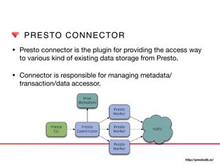 PRESTO CONNECTOR
• Presto connector is the plugin for providing the access way
to various kind of existing data storage from Presto.

• Connector is responsible for managing metadata/
transaction/data accessor.
http://prestodb.io/
 