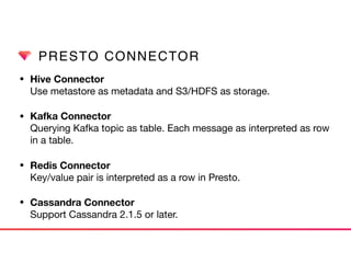PRESTO CONNECTOR
• Hive Connector 
Use metastore as metadata and S3/HDFS as storage.

• Kafka Connector 
Querying Kafka topic as table. Each message as interpreted as row
in a table.

• Redis Connector 
Key/value pair is interpreted as a row in Presto.

• Cassandra Connector 
Support Cassandra 2.1.5 or later.
 
