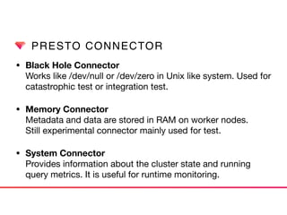 PRESTO CONNECTOR
• Black Hole Connector 
Works like /dev/null or /dev/zero in Unix like system. Used for
catastrophic test or integration test.

• Memory Connector 
Metadata and data are stored in RAM on worker nodes.  
Still experimental connector mainly used for test.

• System Connector 
Provides information about the cluster state and running
query metrics. It is useful for runtime monitoring.
 