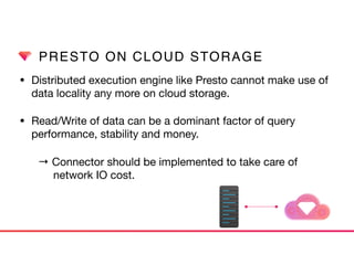 PRESTO ON CLOUD STORAGE
• Distributed execution engine like Presto cannot make use of
data locality any more on cloud storage. 

• Read/Write of data can be a dominant factor of query
performance, stability and money.

→ Connector should be implemented to take care of  
network IO cost.
 