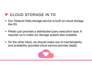 CLOUD STORAGE IN TD
• Our Treasure Data storage service is built on cloud storage
like S3. 

• Presto just provides a distributed query execution layer. It
requires us to make our storage system also scalable.
• On the other hand, we should make use of maintainability
and availability provided cloud service provider (IaaS).
 