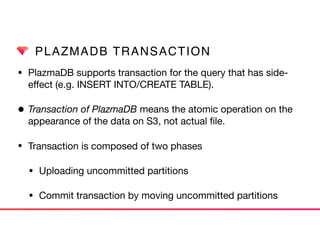 PLAZMADB TRANSACTION
• PlazmaDB supports transaction for the query that has side-
eﬀect (e.g. INSERT INTO/CREATE TABLE).

• Transaction of PlazmaDB means the atomic operation on the
appearance of the data on S3, not actual ﬁle.
• Transaction is composed of two phases

• Uploading uncommitted partitions

• Commit transaction by moving uncommitted partitions
 