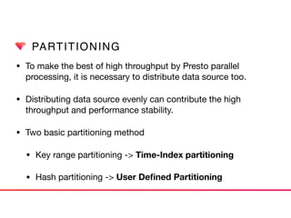 PARTITIONING
• To make the best of high throughput by Presto parallel
processing, it is necessary to distribute data source too.

• Distributing data source evenly can contribute the high
throughput and performance stability. 

• Two basic partitioning method

• Key range partitioning -> Time-Index partitioning
• Hash partitioning -> User Deﬁned Partitioning
 
