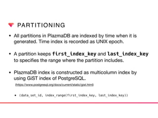 PARTITIONING
• All partitions in PlazmaDB are indexed by time when it is
generated. Time index is recorded as UNIX epoch. 

• A partition keeps first_index_key and last_index_key
to speciﬁes the range where the partition includes. 

• PlazmaDB index is constructed as multicolumn index by
using GiST index of PostgreSQL.  
(https://www.postgresql.org/docs/current/static/gist.html)

• (data_set_id, index_range(first_index_key, last_index_key))
 