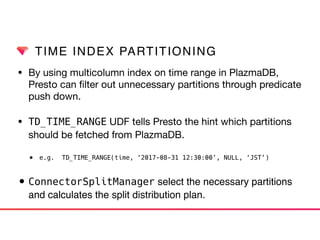 TIME INDEX PARTITIONING
• By using multicolumn index on time range in PlazmaDB,
Presto can ﬁlter out unnecessary partitions through predicate
push down.

• TD_TIME_RANGE UDF tells Presto the hint which partitions
should be fetched from PlazmaDB.

• e.g. TD_TIME_RANGE(time, ‘2017-08-31 12:30:00’, NULL, ‘JST’)
• ConnectorSplitManager select the necessary partitions
and calculates the split distribution plan.
 