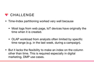 CHALLENGE
• Time-Index partitioning worked very well because

• Most logs from web page, IoT devices have originally the
time when it is created.

• OLAP workload from analysts often limited by speciﬁc
time range (e.g. in the last week, during a campaign).

• But it lacks the ﬂexibility to make an index on the column
other than time. This is required especially in digital
marketing, DMP use cases.
 
