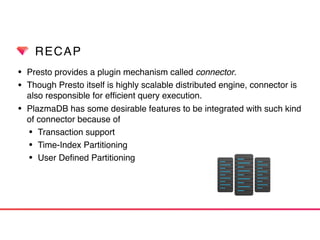 RECAP
• Presto provides a plugin mechanism called connector.
• Though Presto itself is highly scalable distributed engine, connector is
also responsible for efﬁcient query execution.
• PlazmaDB has some desirable features to be integrated with such kind
of connector because of
• Transaction support
• Time-Index Partitioning
• User Deﬁned Partitioning
 