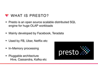WHAT IS PRESTO?
• Presto is an open source scalable distributed SQL  
engine for huge OLAP workloads

• Mainly developed by Facebook, Teradata

• Used by FB, Uber, Netﬂix etc

• In-Memory processing

• Pluggable architecture 
Hive, Cassandra, Kafka etc
 