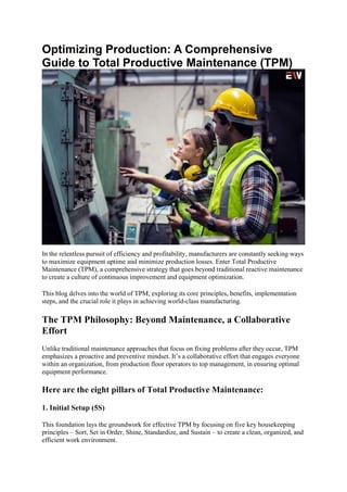 Optimizing Production: A Comprehensive
Guide to Total Productive Maintenance (TPM)
In the relentless pursuit of efficiency and profitability, manufacturers are constantly seeking ways
to maximize equipment uptime and minimize production losses. Enter Total Productive
Maintenance (TPM), a comprehensive strategy that goes beyond traditional reactive maintenance
to create a culture of continuous improvement and equipment optimization.
This blog delves into the world of TPM, exploring its core principles, benefits, implementation
steps, and the crucial role it plays in achieving world-class manufacturing.
The TPM Philosophy: Beyond Maintenance, a Collaborative
Effort
Unlike traditional maintenance approaches that focus on fixing problems after they occur, TPM
emphasizes a proactive and preventive mindset. It’s a collaborative effort that engages everyone
within an organization, from production floor operators to top management, in ensuring optimal
equipment performance.
Here are the eight pillars of Total Productive Maintenance:
1. Initial Setup (5S)
This foundation lays the groundwork for effective TPM by focusing on five key housekeeping
principles – Sort, Set in Order, Shine, Standardize, and Sustain – to create a clean, organized, and
efficient work environment.
 
