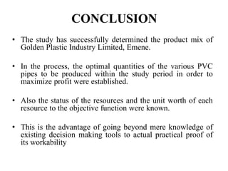 CONCLUSION
• The study has successfully determined the product mix of
Golden Plastic Industry Limited, Emene.
• In the process, the optimal quantities of the various PVC
pipes to be produced within the study period in order to
maximize profit were established.
• Also the status of the resources and the unit worth of each
resource to the objective function were known.
• This is the advantage of going beyond mere knowledge of
existing decision making tools to actual practical proof of
its workability
 