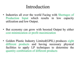 Introduction
• Industries all over the world Facing with Shortages of
Production Input which results in low capacity
utilization and low Output.
• But economy can grow with boosted Output by either
cost minimization or profit maximization
• Golden Plastic Industry Limited(GPIL) produces eight
different products and having necessary physical
facilities to apply LP techniques to determine the
quantity combination of different products
 